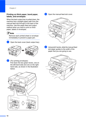 Page 26Chapter 2
12
Printing on thick paper, bond paper, 
labels, and envelopes
2
When the back output tray is pulled down, the 
machine has a straight paper path from the 
manual feed slot through to the back of the 
machine. Use this paper feed and output 
method when you want to print on thick 
paper, labels or envelopes.
Note
Remove each printed sheet or envelope 
immediately to prevent a paper jam.
 
aOpen the back cover (back output tray). 
b(For printing envelopes) 
Pull down the two green levers, one on...