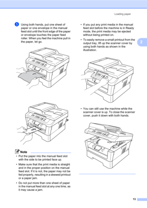 Page 27Loading paper
13
2
eUsing both hands, put one sheet of 
paper or one envelope in the manual 
feed slot until the front edge of the paper 
or envelope touches the paper feed 
roller. When you feel the machine pull in 
the paper, let go.
 
 
Note
• Put the paper into the manual feed slot 
with the side to be printed face up.
• Make sure that the print media is straight 
and in the proper position on the manual 
feed slot. If it is not, the paper may not be 
fed properly, resulting in a skewed printout 
or...