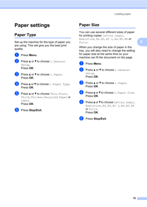 Page 29Loading paper
15
2
Paper settings2
Paper Type2
Set up the machine for the type of paper you 
are using. This will give you the best print 
quality.
aPress Menu.
bPress a or b to choose 1.General 
Setup. 
Press OK.
cPress a or b to choose 1.Paper. 
Press OK.
dPress a or b to choose 1.Paper Type. 
Press OK.
ePress a or b to choose Thin, Plain, 
Thick, Thicker, Recycled Paper or 
Label.
Press OK.
fPress Stop/Exit.
Paper Size2
You can use several different sizes of paper 
for printing copies: Letter, Legal,...