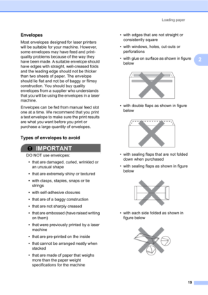Page 33Loading paper
19
2
Envelopes2
Most envelopes designed for laser printers 
will be suitable for your machine. However, 
some envelopes may have feed and print-
quality problems because of the way they 
have been made. A suitable envelope should 
have edges with straight, well-creased folds 
and the leading edge should not be thicker 
than two sheets of paper. The envelope 
should lie flat and not be of baggy or flimsy 
construction. You should buy quality 
envelopes from a supplier who understands 
that...