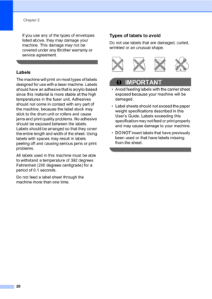 Page 34Chapter 2
20
If you use any of the types of envelopes 
listed above, they may damage your 
machine. This damage may not be 
covered under any Brother warranty or 
service agreement.
 
Labels2
The machine will print on most types of labels 
designed for use with a laser machine. Labels 
should have an adhesive that is acrylic-based 
since this material is more stable at the high 
temperatures in the fuser unit. Adhesives 
should not come in contact with any part of 
the machine, because the label stock...
