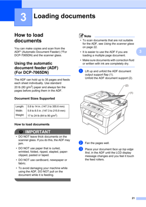 Page 3521
3
3
How to load 
documents
3
You can make copies and scan from the 
ADF* (Automatic Document Feeder) (*For 
DCP-7065DN) and the scanner glass.
Using the automatic 
document feeder (ADF)
(For DCP-7065DN)3
The ADF can hold up to 35 pages and feeds 
each sheet individually. Use standard 
20 lb (80 g/m
2) paper and always fan the 
pages before putting them in the ADF.
Document Sizes Supported3
How to load documents3
IMPORTANT
• DO NOT leave thick documents on the 
scanner glass. If you do this, the ADF...