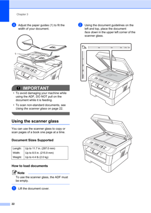 Page 36Chapter 3
22
dAdjust the paper guides (1) to fit the 
width of your document.
 
IMPORTANT
• To avoid damaging your machine while 
using the ADF, DO NOT pull on the 
document while it is feeding.
• To scan non-standard documents, see 
Using the scanner glass on page 22.
 
Using the scanner glass3
You can use the scanner glass to copy or 
scan pages of a book one page at a time.
Document Sizes Supported3
How to load documents3
Note
To use the scanner glass, the ADF must 
be empty.
 
aLift the document...