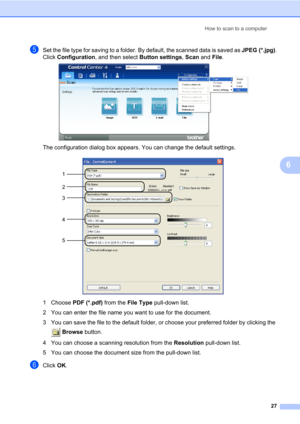 Page 41How to scan to a computer
27
6
eSet the file type for saving to a folder. By default, the scanned data is saved as JPEG (*.jpg).
Click Configuration, and then select Button settings, Scan and File.
 
The configuration dialog box appears. You can change the default settings. 
1 Choose PDF (*.pdf) from the File Type pull-down list.
2 You can enter the file name you want to use for the document.
3 You can save the file to the default folder, or choose your preferred folder by clicking the 
 Browse button.
4...