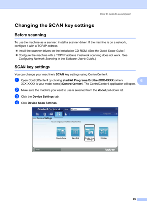 Page 43How to scan to a computer
29
6
Changing the SCAN key settings6
Before scanning6
To use the machine as a scanner, install a scanner driver. If the machine is on a network, 
configure it with a TCP/IP address.
Install the scanner drivers on the Installation CD-ROM. (See the Quick Setup Guide.)
Configure the machine with a TCP/IP address if network scanning does not work. (See 
Configuring Network Scanning in the Software Users Guide.)
SCAN key settings6
You can change your machine’s SCAN key settings...