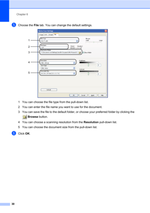 Page 44Chapter 6
30
eChoose the File tab. You can change the default settings. 
1 You can choose the file type from the pull-down list.
2 You can enter the file name you want to use for the document.
3 You can save the file to the default folder, or choose your preferred folder by clicking the 
 Browse button.
4 You can choose a scanning resolution from the Resolution pull-down list.
5 You can choose the document size from the pull-down list.
fClick OK.
1
2
4
5 3 