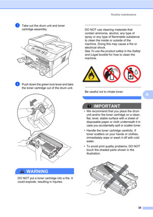 Page 49Routine maintenance
35
A
cTake out the drum unit and toner 
cartridge assembly.
 
dPush down the green lock lever and take 
the toner cartridge out of the drum unit.
 
WARNING 
DO NOT put a toner cartridge into a fire. It 
could explode, resulting in injuries.
 
 
DO NOT use cleaning materials that 
contain ammonia, alcohol, any type of 
spray or any type of flammable substance 
to clean the inside or outside of the 
machine. Doing this may cause a fire or 
electrical shock. 
See To use the product...