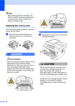 Page 5238
Note
After replacing the toner cartridge, DO 
NOT turn off the machines power switch 
or open the front cover until the LCD 
returns to Ready mode.
 
Cleaning the corona wireA
If you have print quality problems, clean the 
corona wire as follows:
aOpen the front cover and leave the 
machine turned on for 10 minutes to 
cool down.
 
WARNING 
HOT SURFACE
After you have just used the machine, some 
internal parts of the machine will be 
extremely hot. When you open the front or 
back cover (back output...