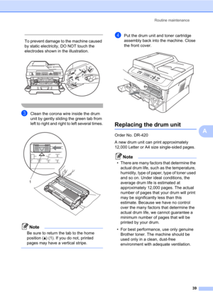 Page 53Routine maintenance
39
A
 
To prevent damage to the machine caused 
by static electricity, DO NOT touch the 
electrodes shown in the illustration.
 
 
cClean the corona wire inside the drum 
unit by gently sliding the green tab from 
left to right and right to left several times.
 
Note
Be sure to return the tab to the home 
position (a) (1). If you do not, printed 
pages may have a vertical stripe.
 
dPut the drum unit and toner cartridge 
assembly back into the machine. Close 
the front cover....