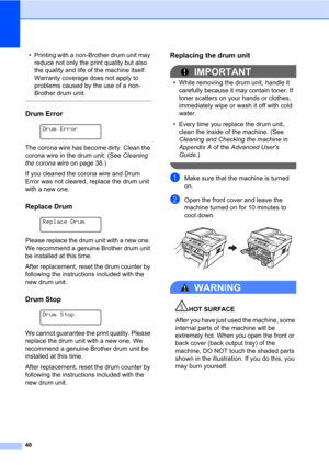 Page 5440
• Printing with a non-Brother drum unit may 
reduce not only the print quality but also 
the quality and life of the machine itself. 
Warranty coverage does not apply to 
problems caused by the use of a non-
Brother drum unit.
 
Drum ErrorA
 
Drum Error
 
The corona wire has become dirty. Clean the 
corona wire in the drum unit. (See Cleaning 
the corona wire on page 38.)
If you cleaned the corona wire and Drum 
Error was not cleared, replace the drum unit 
with a new one.
Replace DrumA
 
Replace...