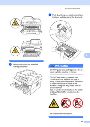 Page 55Routine maintenance
41
A
 
 
 
cTake out the drum unit and toner 
cartridge assembly.
 
dPush down the green lock lever and take 
the toner cartridge out of the drum unit.
 
WARNING 
DO NOT put a toner cartridge into a fire. It 
could explode, resulting in injuries.
  
DO NOT use cleaning materials that 
contain ammonia, alcohol, any type of 
spray, or any type of flammable substance 
to clean the outside or inside of the 
machine. Doing this may cause a fire or 
electrical shock. 
See To use the product...
