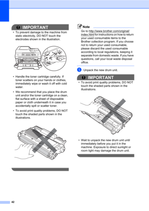 Page 5642
IMPORTANT
• To prevent damage to the machine from 
static electricity, DO NOT touch the 
electrodes shown in the illustration.
 
• Handle the toner cartridge carefully. If 
toner scatters on your hands or clothes, 
immediately wipe or wash it off with cold 
water.
• We recommend that you place the drum 
unit and/or the toner cartridge on a clean, 
flat surface with a sheet of disposable 
paper or cloth underneath it in case you 
accidentally spill or scatter toner.
• To avoid print quality problems,...