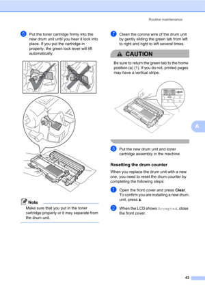 Page 57Routine maintenance
43
A
fPut the toner cartridge firmly into the 
new drum unit until you hear it lock into 
place. If you put the cartridge in 
properly, the green lock lever will lift 
automatically.
 
Note
Make sure that you put in the toner 
cartridge properly or it may separate from 
the drum unit.
 
gClean the corona wire of the drum unit 
by gently sliding the green tab from left 
to right and right to left several times.
CAUTION 
Be sure to return the green tab to the home 
position (a) (1). If...