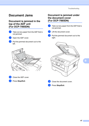 Page 61Troubleshooting
47
B
Document JamsB
Document is jammed in the 
top of the ADF unit 
(For DCP-7065DN)B
aTake out any paper from the ADF that is 
not jammed.
bOpen the ADF cover.
cPull the jammed document out to the 
left.
 
dClose the ADF cover.
ePress Stop/Exit.
Document is jammed under 
the document cover 
(For DCP-7065DN)B
aTake out any paper from the ADF that is 
not jammed.
bLift the document cover.
cPull the jammed document out to the 
right.
 
dClose the document cover.
ePress Stop/Exit. 