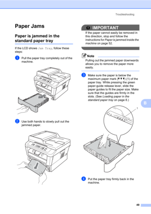 Page 63Troubleshooting
49
B
Paper JamsB
Paper is jammed in the 
standard paper trayB
If the LCD shows Jam Tray, follow these 
steps:
aPull the paper tray completely out of the 
machine.
 
bUse both hands to slowly pull out the 
jammed paper.
 
IMPORTANT
If the paper cannot easily be removed in 
this direction, stop and follow the 
instructions for Paper is jammed inside the 
machine on page 52.
 
Note
Pulling out the jammed paper downwards 
allows you to remove the paper more 
easily.
 
cMake sure the paper is...