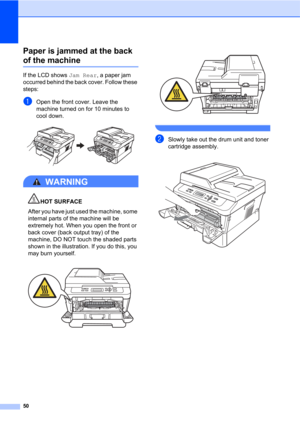 Page 6450
Paper is jammed at the back 
of the machineB
If the LCD shows Jam Rear, a paper jam 
occurred behind the back cover. Follow these 
steps:
aOpen the front cover. Leave the 
machine turned on for 10 minutes to 
cool down.
 
WARNING 
HOT SURFACE
After you have just used the machine, some 
internal parts of the machine will be 
extremely hot. When you open the front or 
back cover (back output tray) of the 
machine, DO NOT touch the shaded parts 
shown in the illustration. If you do this, you 
may burn...