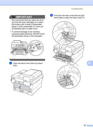 Page 65Troubleshooting
51
B
IMPORTANT
• We recommend that you place the drum 
unit and the toner cartridges on a clean, 
flat surface with a sheet of disposable 
paper or cloth underneath it in case you 
accidentally spill or scatter toner.
• To prevent damage to the machine 
caused by static electricity, DO NOT touch 
the electrodes shown in the illustration.
 
 
cOpen the back cover (face-up output 
tray).
 
dPull down the tabs at the left and right 
hand sides to open the fuser cover (1).
 
1 