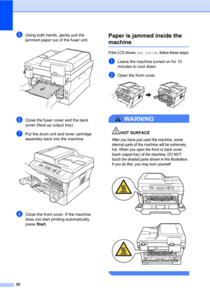 Page 6652
eUsing both hands, gently pull the 
jammed paper out of the fuser unit.
 
fClose the fuser cover and the back 
cover (face-up output tray).
gPut the drum unit and toner cartridge 
assembly back into the machine.
 
hClose the front cover. If the machine 
does not start printing automatically, 
press Start.
Paper is jammed inside the 
machineB
If the LCD shows Jam Inside, follow these steps:
aLeave the machine turned on for 10 
minutes to cool down.
bOpen the front cover. 
WARNING 
HOT SURFACE
After you...