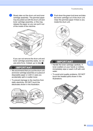 Page 67Troubleshooting
53
B
cSlowly take out the drum unit and toner 
cartridge assembly. The jammed paper 
may be pulled out with the drum unit and 
toner cartridge assembly, or this may 
release the paper so you can pull it out 
of the inside of the machine.
 
If you can not remove the drum unit and 
toner cartridge assembly easily, do not 
use extra force. Instead, go to step g.
IMPORTANT
• We recommend that you put the drum unit 
and toner cartridge assembly on a piece of 
disposable paper or cloth in case...