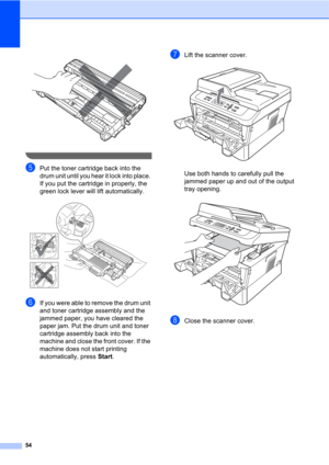 Page 6854
 
 
ePut the toner cartridge back into the 
drum unit until you hear it lock into place. 
If you put the cartridge in properly, the 
green lock lever will lift automatically.
 
fIf you were able to remove the drum unit 
and toner cartridge assembly and the 
jammed paper, you have cleared the 
paper jam. Put the drum unit and toner 
cartridge assembly back into the 
machine and close the front cover. If the 
machine does not start printing 
automatically, press Start.
gLift the scanner cover. 
Use both...