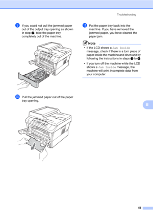 Page 69Troubleshooting
55
B
iIf you could not pull the jammed paper 
out of the output tray opening as shown 
in step g, take the paper tray 
completely out of the machine.
 
jPull the jammed paper out of the paper 
tray opening.
 
kPut the paper tray back into the 
machine. If you have removed the 
jammed paper, you have cleared the 
paper jam.
Note
• If the LCD shows a Jam Inside 
message, check if there is a torn piece of 
paper inside the machine and drum unit by 
following the instructions in steps c to...