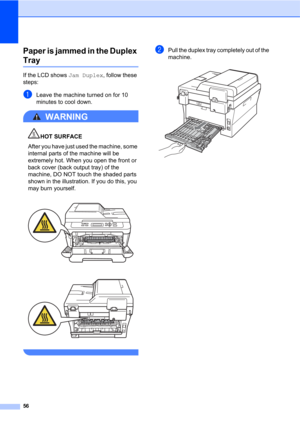 Page 7056
Paper is jammed in the Duplex 
TrayB
If the LCD shows Jam Duplex, follow these 
steps:
aLeave the machine turned on for 10 
minutes to cool down.
WARNING 
HOT SURFACE
After you have just used the machine, some 
internal parts of the machine will be 
extremely hot. When you open the front or 
back cover (back output tray) of the 
machine, DO NOT touch the shaded parts 
shown in the illustration. If you do this, you 
may burn yourself.
 
 
 
bPull the duplex tray completely out of the 
machine.
  
