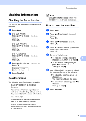Page 87Troubleshooting
73
B
Machine InformationB
Checking the Serial NumberB
You can see the machine’s Serial Number on 
the LCD.
aPress Menu.
b(For DCP-7060D)
Press a or b to choose 3.Machine 
Info.. 
Press OK.
(For DCP-7065DN)
Press a or b to choose 4.Machine 
Info.. 
Press OK.
(For HL-2280DW)
Press a or b to choose 5.Machine 
Info.. 
Press OK.
cPress a or b to choose 1.Serial No..
Press OK.
 
Machine Info.
1.Serial No.
dPress Stop/Exit.
Reset functionsB
The following reset functions are available:
1 (For...