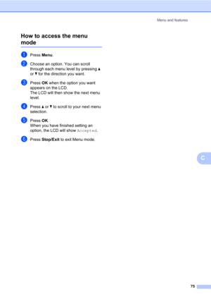 Page 89Menu and features
75
C How to access the menu 
modeC
aPress Menu.
bChoose an option. You can scroll 
through each menu level by pressing a 
or b for the direction you want.
cPress OK when the option you want 
appears on the LCD.
The LCD will then show the next menu 
level.
dPress a or b to scroll to your next menu 
selection.
ePress OK.
When you have finished setting an 
option, the LCD will show Accepted.
fPress Stop/Exit to exit Menu mode. 