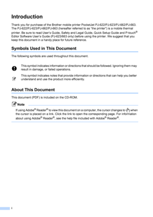 Page 2i
Introduction
Thank you for purchase of the Brother mobile printer PocketJet PJ-622/PJ-623/PJ-662/PJ-663. 
The PJ-622/PJ-623/PJ-662/PJ-663 (hereafter referred to as “the printer”) is a mobile thermal 
printer. Be sure to read User’s Guide, Safety and Legal Guide, Quick Setup Guide and P-touch
® 
Editor Software User’s Guide (PJ-623/663 only) before using the printer. We suggest that you 
keep this document in a handy place for future reference.
Symbols Used in This Document
The following symbols are...