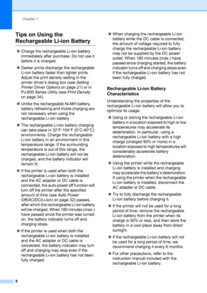 Page 12Chapter 1
8
Tips on Using the 
Rechargeable Li-ion Battery1
„Charge the rechargeable Li-ion battery 
immediately after purchase. Do not use it 
before it is charged.
„Darker prints discharge the rechargeable 
Li-ion battery faster than lighter prints. 
Adjust the print density setting in the 
printer driver’s dialog box (see Setting 
Printer Driver Options on page 21) or in 
PJ-600 Series Utility (see Print Density 
on page 34).
„Unlike the rechargeable Ni-MH battery, 
battery refreshing and trickle...