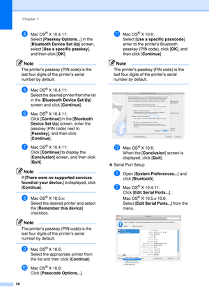 Page 18Chapter 1
14
dMac OS® X 10.4.11:
Select [Passkey Options...] in the 
[Bluetooth Device Set Up] screen, 
select [Use a specific passkey], 
and then click [OK].
Note
The printer’s passkey (PIN code) is the 
last four digits of the printer’s serial 
number by default.
 
eMac OS® X 10.4.11:
Select the desired printer from the list 
in the [Bluetooth Device Set Up] 
screen and click [Continue].
fMac OS® X 10.4.11:
Click [Continue] in the [Bluetooth 
Device Set Up] screen, enter the 
passkey (PIN code) next to...