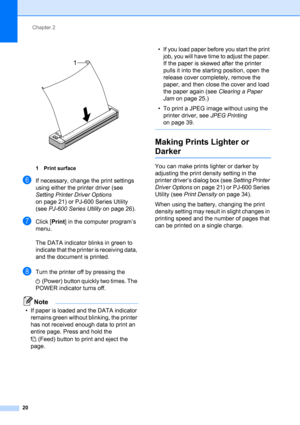 Page 24Chapter 2
20
 
1 Print surface
fIf necessary, change the print settings 
using either the printer driver (see 
Setting Printer Driver Options 
on page 21) or PJ-600 Series Utility 
(see PJ-600 Series Utility on page 26).
gClick [Print] in the computer program’s 
menu.
The DATA indicator blinks in green to 
indicate that the printer is receiving data, 
and the document is printed.
hTurn the printer off by pressing the 
(Power) button quickly two times. The 
POWER indicator turns off.
Note
• If paper is...