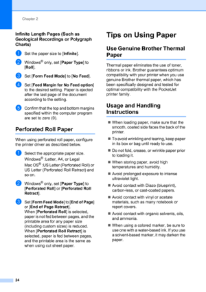 Page 28Chapter 2
24
Infinite Length Pages (Such as 
Geological Recordings or Polygraph 
Charts)
2
aSet the paper size to [Infinite].
bWindows® only, set [Paper Type] to 
[Roll].
cSet [Form Feed Mode] to [No Feed].
dSet [Feed Margin for No Feed option] 
to the desired setting. Paper is ejected 
after the last page of the document 
according to the setting.
eConfirm that the top and bottom margins 
specified within the computer program 
are set to zero (0).
Perforated Roll Paper2
When using perforated roll paper,...