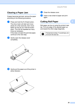 Page 29Using the Printer
25
2
Clearing a Paper Jam2
If paper becomes jammed, remove the paper 
according to the following procedure.
aPress and hold the  (Feed) button. 
The drive motor will start and move 
slowly for a few seconds, then move 
faster as long as you hold the button 
down. This can be repeated as many 
times as necessary.
If this does not eject the jammed paper, 
continue to the next step.
bGently open the release cover 
completely.
 
cGently pull the paper out of the printer in 
either...