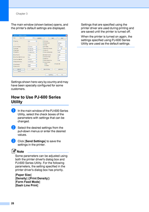 Page 32Chapter 3
28
The main window (shown below) opens, and 
the printer’s default settings are displayed.
 
Settings shown here vary by country and may 
have been specially configured for some 
customers.
How to Use PJ-600 Series 
Utility3
aIn the main window of the PJ-600 Series 
Utility, select the check boxes of the 
parameters with settings that can be 
changed.
bSelect the desired settings from the 
pull-down menus or enter the desired 
values.
cClick [Send Settings] to save the 
settings in the...