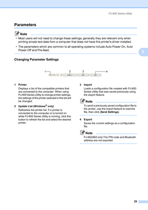 Page 33PJ-600 Series Utility
29
3
Parameters3
Note
• Most users will not need to change these settings; generally they are relevant only when 
printing simple text data from a computer that does not have this printers driver installed.
• The parameters which are common to all operating systems include Auto Power On, Auto 
Power Off and Pre-feed.
 
Changing Parameter Settings3
 
1Printer
Displays a list of the compatible printers that 
are connected to the computer. When using 
PJ-600 Series Utility to change...