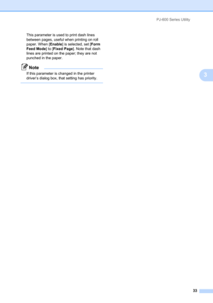 Page 37PJ-600 Series Utility
33
3
This parameter is used to print dash lines 
between pages, useful when printing on roll 
paper. When [Enable] is selected, set [Form 
Feed Mode] to [Fixed Page]. Note that dash 
lines are printed on the paper; they are not 
punched in the paper.
Note
If this parameter is changed in the printer 
driver’s dialog box, that setting has priority.
  