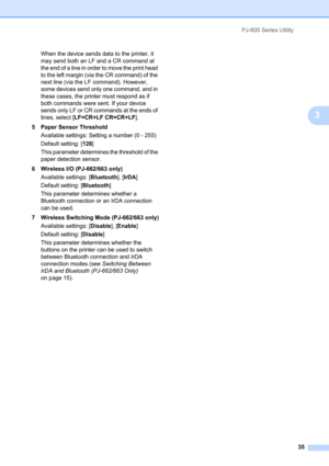 Page 39PJ-600 Series Utility
35
3
When the device sends data to the printer, it 
may send both an LF and a CR command at 
the end of a line in order to move the print head 
to the left margin (via the CR command) of the 
next line (via the LF command). However, 
some devices send only one command, and in 
these cases, the printer must respond as if 
both commands were sent. If your device 
sends only LF or CR commands at the ends of 
lines, select [LF=CR+LF CR=CR+LF].
5 Paper Sensor Threshold
Available...
