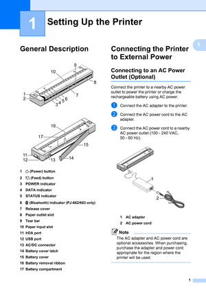 Page 51
1
1
General Description1
 
 
1 (Power) button
2 (Feed) button
3 POWER indicator
4 DATA indicator
5 STATUS indicator
6 (Bluetooth) indicator (PJ-662/663 only)
7 Release cover
8 Paper outlet slot
9Tear bar
10 Paper input slot
11 IrDA port
12 USB port
13 AC/DC connector
14 Battery cover latch
15 Battery cover
16 Battery removal ribbon
17 Battery compartment
Connecting the Printer 
to External Power
1
Connecting to an AC Power 
Outlet (Optional)1
Connect the printer to a nearby AC power 
outlet to power...