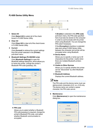 Page 41PJ-600 Series Utility
37
3
PJ-600 Series Utility Menu3
 
1 Select All
Click [Select All] to select all of the check 
boxes in PJ-600 Series Utility.
2 Clear All
Click [Clear All] to clear all of the check boxes 
in PJ-600 Series Utility.
3 Current
Click [Current] to retrieve the current settings 
from the printer selected in the [Printer] 
pull-down menu.
4 Bluetooth Settings (PJ-662/663 only)
Click [Bluetooth Settings] to open the 
Bluetooth settings dialog box, which allows you 
to name the printer,...