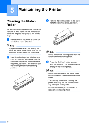 Page 4440
5
Cleaning the Platen 
Roller
5
Dirt and debris on the platen roller can cause 
the roller to feed paper into the printer at an 
angle and degrade the quality of the printed 
image.
aMake sure that the printer is turned on 
and that no paper is loaded.
Note
If paper is loaded when you attempt to 
clean the platen roller, a form feed will be 
executed and the paper will be ejected.
 
bInsert the cleaning sheet into the paper 
input slot. The text “CLEANING SHEET” 
should be upright and face the front...