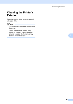 Page 45Maintaining the Printer
41
5
Cleaning the Printer’s 
Exterior
5
Clean the exterior of the printer by wiping it 
with a dry cloth.
Note
• Do not wet the cloth or allow water to enter 
the printer.
• Do not use benzene, alcohol, paint 
thinner, or cleaners that are abrasive, 
alkaline, or acidic. Such cleaners may 
damage the printer’s case.
  