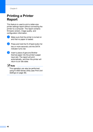 Page 50Chapter 6
46
Printing a Printer 
Report
6
This feature is used to print a letter-size 
printer settings report without connecting the 
printer to a computer. The report contains 
firmware version, image quality, and 
configuration information.
aMake sure that the printer is turned on 
and that no paper is loaded.
bPress and hold the  (Feed) button for 
two or more seconds until the DATA 
indicator turns red.
cInsert a piece of genuine Brother 
thermal paper into the printer’s paper 
input slot. The...