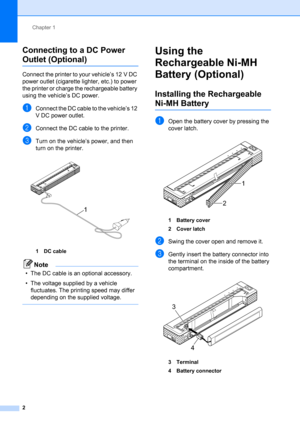 Page 6Chapter 1
2
Connecting to a DC Power 
Outlet (Optional)1
Connect the printer to your vehicle’s 12 V DC 
power outlet (cigarette lighter, etc.) to power 
the printer or charge the rechargeable battery 
using the vehicle’s DC power.
aConnect the DC cable to the vehicle’s 12 
V DC power outlet.
bConnect the DC cable to the printer.
cTurn on the vehicle’s power, and then 
turn on the printer.
 
1DC cable
Note
• The DC cable is an optional accessory.
• The voltage supplied by a vehicle 
fluctuates. The...