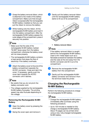 Page 7Setting Up the Printer
3
1
dGrasp the battery removal ribbon, which 
is attached to the inside of the battery 
compartment. Make sure that enough 
ribbon is exposed after the rechargeable 
Ni-MH battery installed so that you can 
pull the ribbon to remove the battery.
eWhile holding onto the ribbon, tilt the 
rechargeable Ni-MH battery and insert it 
into the battery compartment. After the 
rechargeable Ni-MH battery passes the 
outer edges of the compartment, press it 
securely into position.
Note
•...