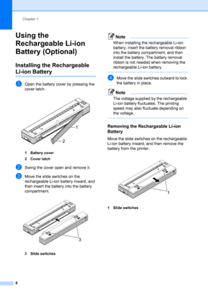 Page 10Chapter 1
6
Using the 
Rechargeable Li-ion 
Battery (Optional)
1
Installing the Rechargeable 
Li-ion Battery1
aOpen the battery cover by pressing the 
cover latch.
 
1 Battery cover
2 Cover latch
bSwing the cover open and remove it.
cMove the slide switches on the 
rechargeable Li-ion battery inward, and 
then insert the battery into the battery 
compartment.
 
3 Slide switches
Note
When installing the rechargeable Li-ion 
battery, insert the battery removal ribbon 
into the battery compartment, and then...