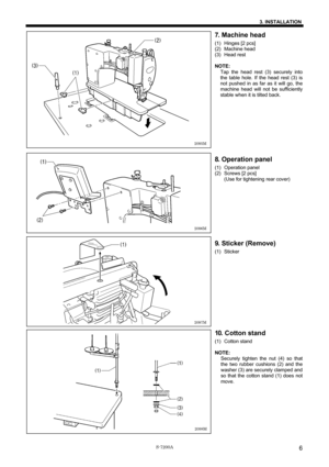 Page 12 
 
S-7200A 
3. INSTALLATION
6
7. Machine head 
(1) Hinges [2 pcs] 
(2) Machine head 
(3) Head rest 
 
NOTE: 
Tap the head rest (3) securely into 
the table hole. If the head rest (3) is 
not pushed in as far as it will go, the 
machine head will not be sufficiently 
stable when it is tilted back. 
 
 
 
 
 
 
 
 
 
8. Operation panel 
(1) Operation panel 
(2)  Screws [2 pcs] 
(Use for tightening rear cover) 
 
 
 
 
 
 
 
 
 
 
9. Sticker (Remove) 
(1) Sticker 
 
 
 
 
 
 
 
 
 
 
 
 
 
10. Cotton stand...