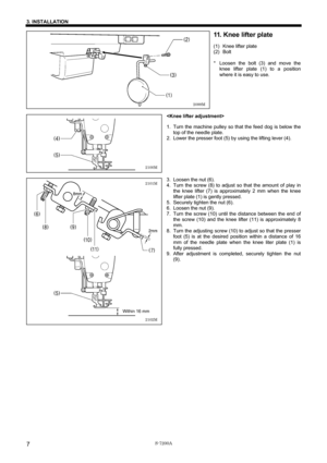 Page 13 
 
S-7200A 
3. INSTALLATION 
7
11. Knee lifter plate 
(1)  Knee lifter plate 
(2) Bolt 
 
*  Loosen the bolt (3) and move the 
knee lifter plate (1) to a position 
where it is easy to use. 
 
 
 
 
 
 
 
1.  Turn the machine pulley so that the feed dog is below the 
top of the needle plate. 
2. Lower the presser foot (5) by using the lifting lever (4). 
 
 
 
 
 
 
3.  Loosen the nut (6). 
4.  Turn the screw (8) to adjust so that the amount of play in 
the knee lifter (7) is approximately 2 mm when the...