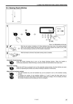 Page 26 
 
S-7200A 
5. USING THE OPERATION PANEL (BASIC OPERATIONS) 
20
5-3. Sewing fixed stitches 
 
 
 
 
 
 
 
 
 
 
 
 
1 
 
 
 
 
 
 
 
 
 
 
 
 
 
 
 
From 1 to 1999 stitches can be set.
2 
 
 
 
 
 After the set number of stitches in E (fixed stitches) have been sewn, the sewing machine 
stops in the needle position that has been set by the needle up/down key (refer to p.24). After 
this, normal sewing is carried out if the treadle is depressed. 
3 
 
 
 
 
 After the thread is trimmed, fixed stitch...