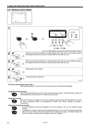 Page 27 
 
S-7200A 
5. USING THE OPERATION PANEL (BASIC OPERATIONS) 
21
5-4. Sewing name labels 
 
 
 
 
 
 
 
 
 
1 
 
 
 
 
 
 
 
 
 
 
 
 
 
 
 
From 1 to 1999 stitches can be set for the E and F stitch numbers.
2 
 
 
 
 
 After the set number of stitches in E (fixed stitches) have been sewn, the needle bar stops in 
the position that has been set by the needle up/down key (refer to p.24). 
3 
 
 
 
 
 After the set number of stitches in F (fixed stitches) have been sewn, the needle bar stops in 
the...